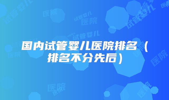 国内试管婴儿医院排名（排名不分先后）