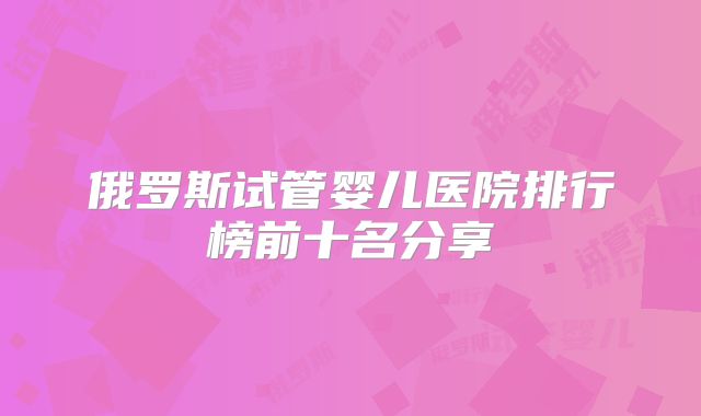 俄罗斯试管婴儿医院排行榜前十名分享