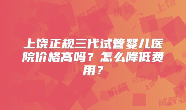 上饶正规三代试管婴儿医院价格高吗？怎么降低费用？