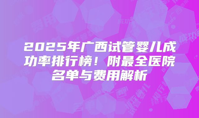 2025年广西试管婴儿成功率排行榜！附最全医院名单与费用解析