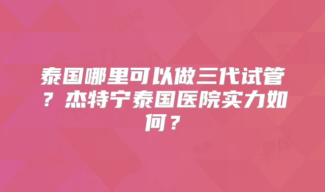 泰国哪里可以做三代试管？杰特宁泰国医院实力如何？