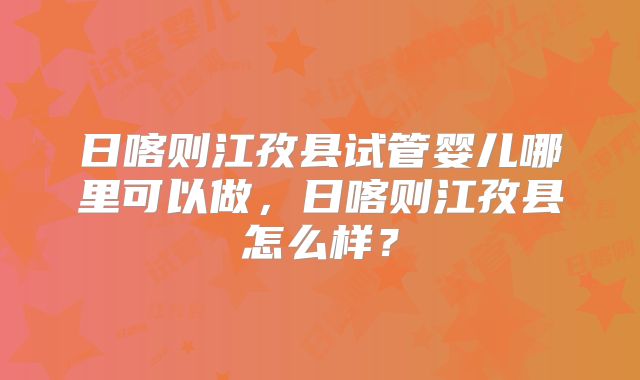 日喀则江孜县试管婴儿哪里可以做，日喀则江孜县怎么样？