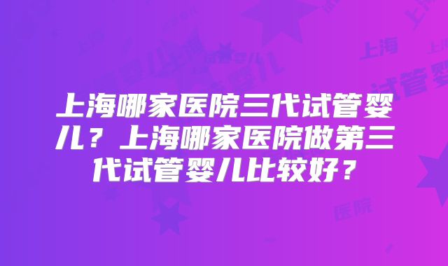 上海哪家医院三代试管婴儿？上海哪家医院做第三代试管婴儿比较好？
