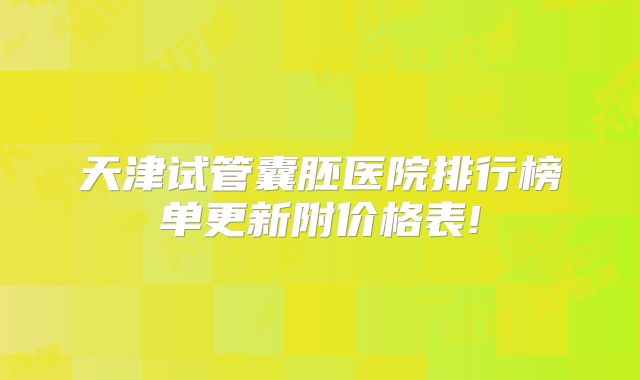 天津试管囊胚医院排行榜单更新附价格表!