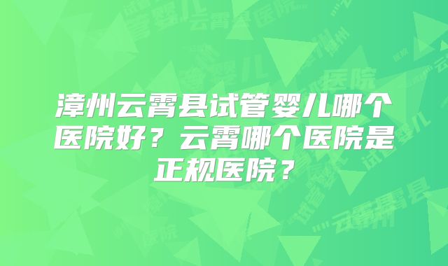 漳州云霄县试管婴儿哪个医院好？云霄哪个医院是正规医院？