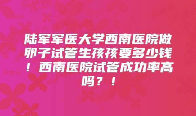 陆军军医大学西南医院做卵子试管生孩孩要多少钱！西南医院试管成功率高吗？！