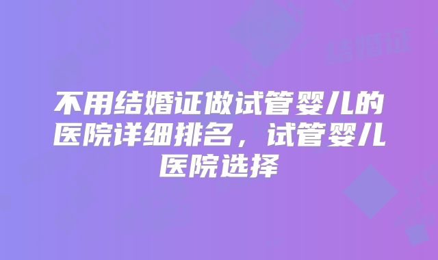 不用结婚证做试管婴儿的医院详细排名，试管婴儿医院选择