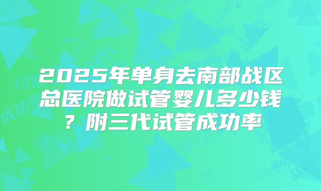 2025年单身去南部战区总医院做试管婴儿多少钱?附三代试管成功率
