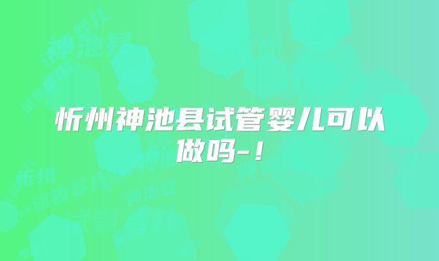 忻州神池县试管婴儿可以做吗-!