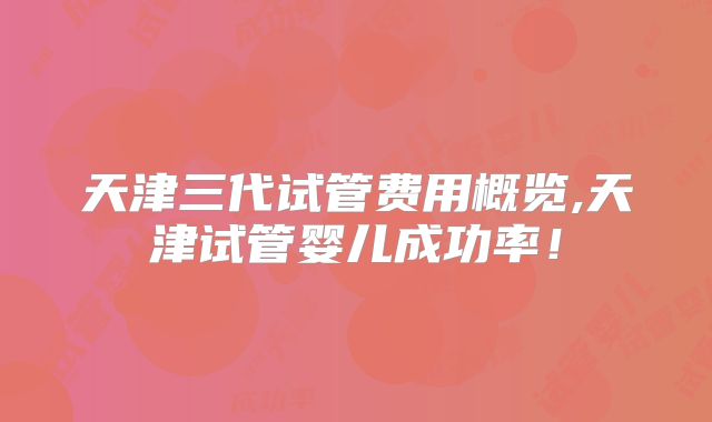 天津三代试管费用概览,天津试管婴儿成功率！