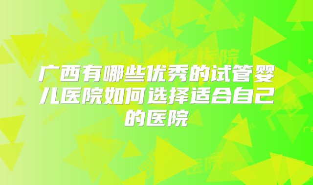 广西有哪些优秀的试管婴儿医院如何选择适合自己的医院