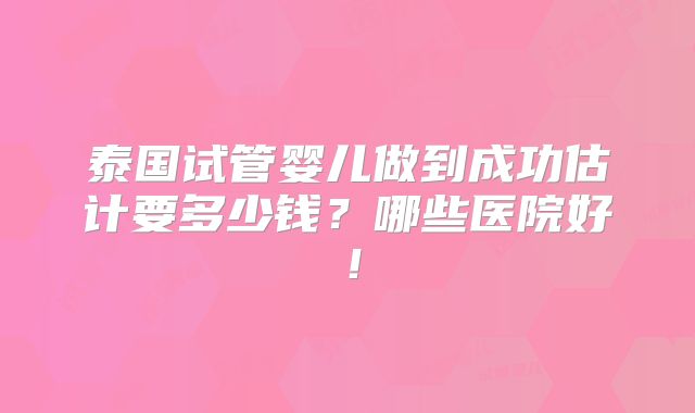 泰国试管婴儿做到成功估计要多少钱？哪些医院好！