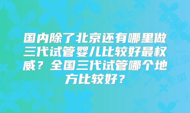 国内除了北京还有哪里做三代试管婴儿比较好最权威？全国三代试管哪个地方比较好？