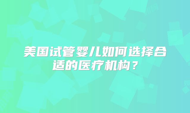 美国试管婴儿如何选择合适的医疗机构？