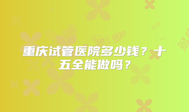 重庆试管医院多少钱?十五全能做吗?