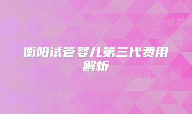 衡阳试管婴儿第三代费用解析