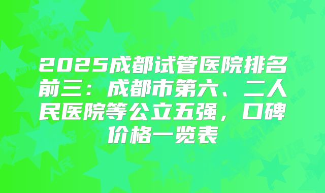 2025成都试管医院排名前三:成都市第六、二人民医院等公立五强,口碑价格一览表
