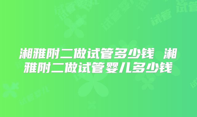 湘雅附二做试管多少钱 湘雅附二做试管婴儿多少钱