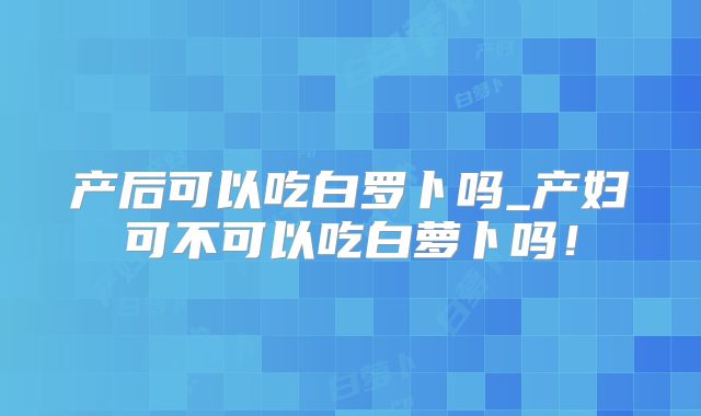 产后可以吃白罗卜吗_产妇可不可以吃白萝卜吗！