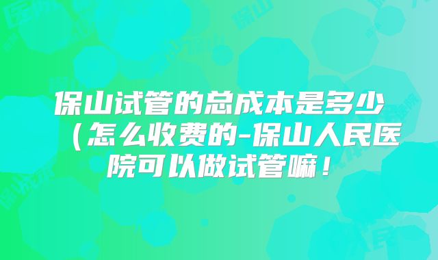 保山试管的总成本是多少(怎么收费的-保山人民医院可以做试管嘛!