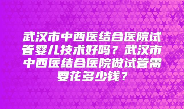 武汉市中西医结合医院试管婴儿技术好吗？武汉市中西医结合医院做试管需要花多少钱？