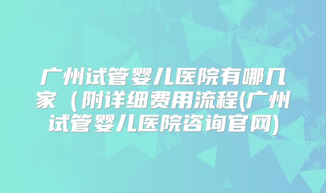 广州试管婴儿医院有哪几家(附详细费用流程(广州试管婴儿医院咨询官网)