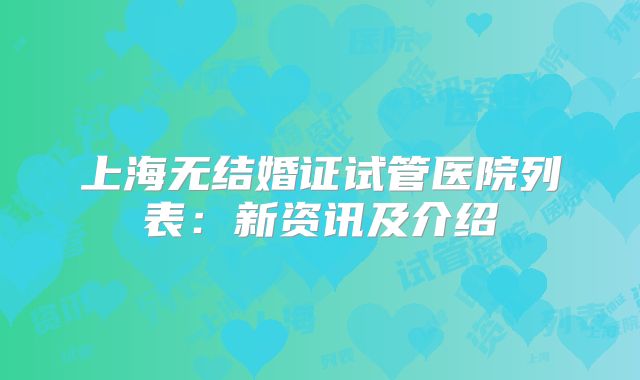 上海无结婚证试管医院列表：新资讯及介绍