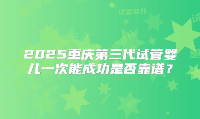 2025重庆第三代试管婴儿一次能成功是否靠谱？