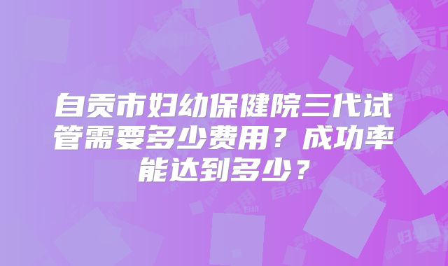 自贡市妇幼保健院三代试管需要多少费用？成功率能达到多少？