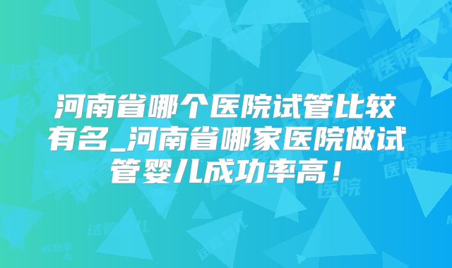 河南省哪个医院试管比较有名_河南省哪家医院做试管婴儿成功率高!