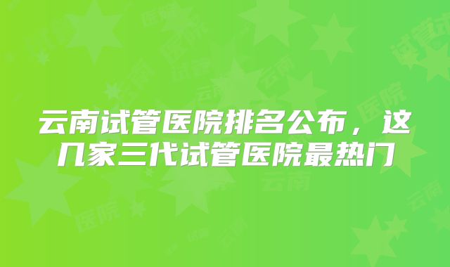 云南试管医院排名公布,这几家三代试管医院最热门