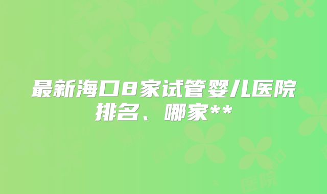 最新海口8家试管婴儿医院排名、哪家**