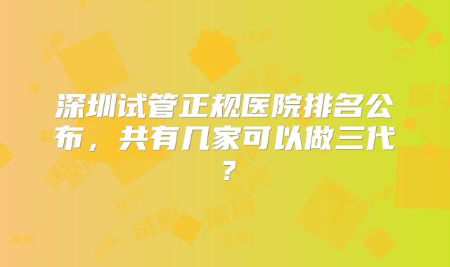 深圳试管正规医院排名公布，共有几家可以做三代？