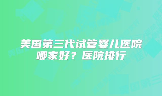 美国第三代试管婴儿医院哪家好？医院排行