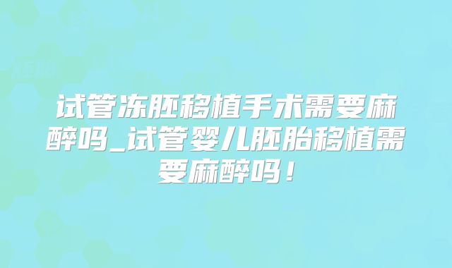 试管冻胚移植手术需要麻醉吗_试管婴儿胚胎移植需要麻醉吗!