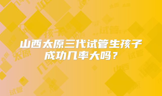 山西太原三代试管生孩子成功几率大吗?
