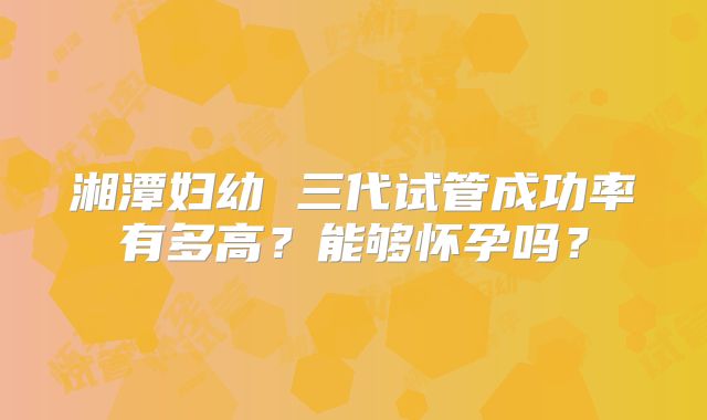 湘潭妇幼 三代试管成功率有多高？能够怀孕吗？