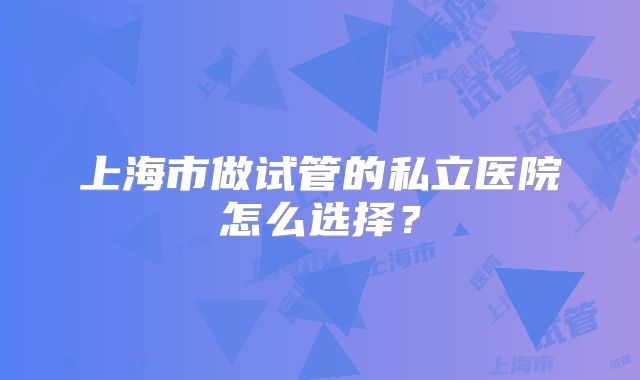 上海市做试管的私立医院怎么选择？