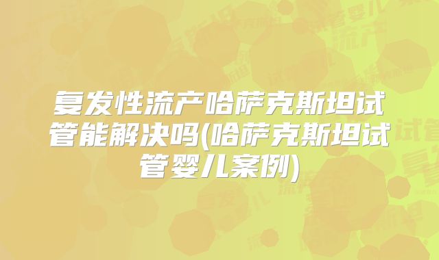 复发性流产哈萨克斯坦试管能解决吗(哈萨克斯坦试管婴儿案例)