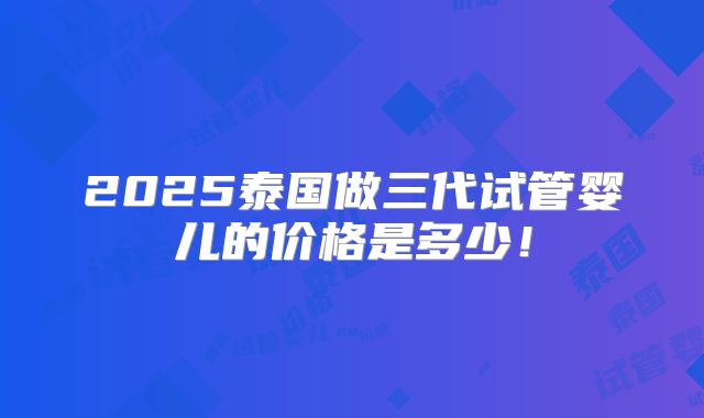 2025泰国做三代试管婴儿的价格是多少!