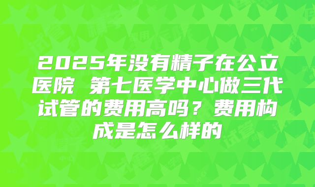 2025年没有精子在公立医院 第七医学中心做三代试管的费用高吗?费用构成是怎么样的