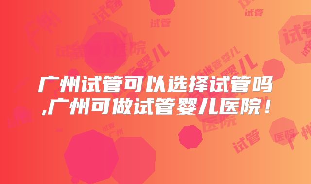 广州试管可以选择试管吗,广州可做试管婴儿医院！