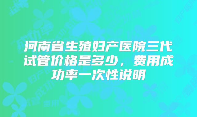 河南省生殖妇产医院三代试管价格是多少，费用成功率一次性说明