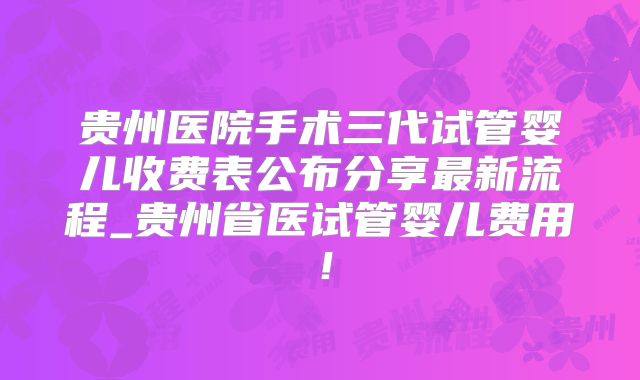 贵州医院手术三代试管婴儿收费表公布分享最新流程_贵州省医试管婴儿费用!