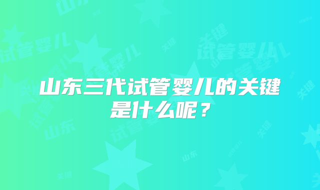 山东三代试管婴儿的关键是什么呢？