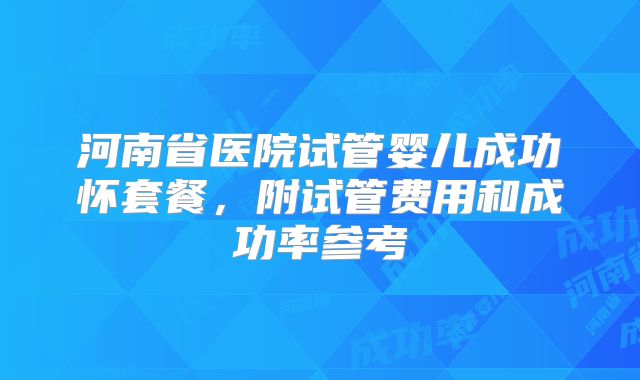 河南省医院试管婴儿成功怀套餐，附试管费用和成功率参考