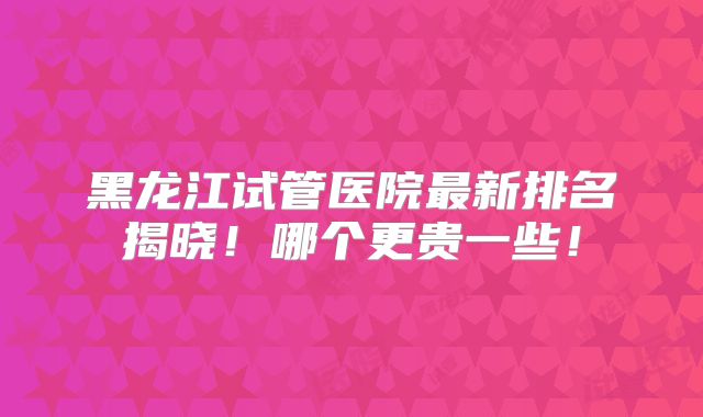 黑龙江试管医院最新排名揭晓！哪个更贵一些！