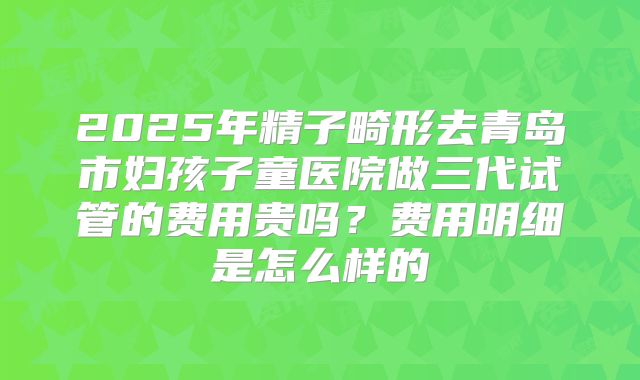 2025年精子畸形去青岛市妇孩子童医院做三代试管的费用贵吗?费用明细是怎么样的