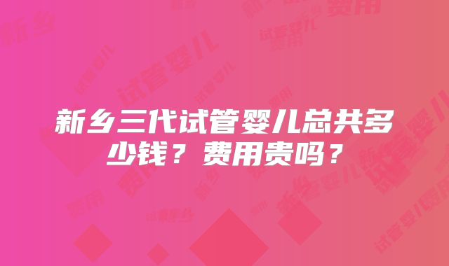 新乡三代试管婴儿总共多少钱？费用贵吗？