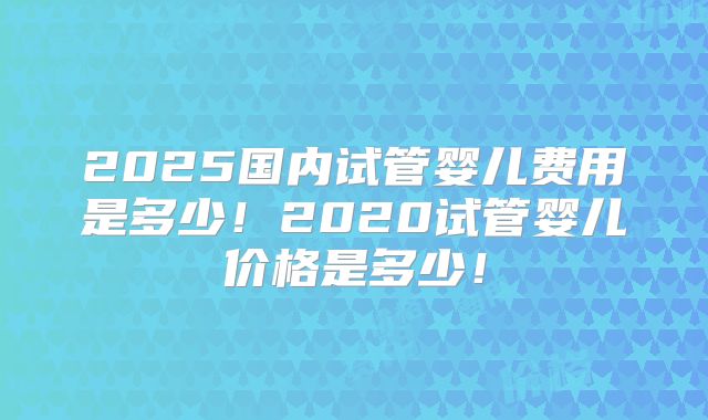 2025国内试管婴儿费用是多少！2020试管婴儿价格是多少！